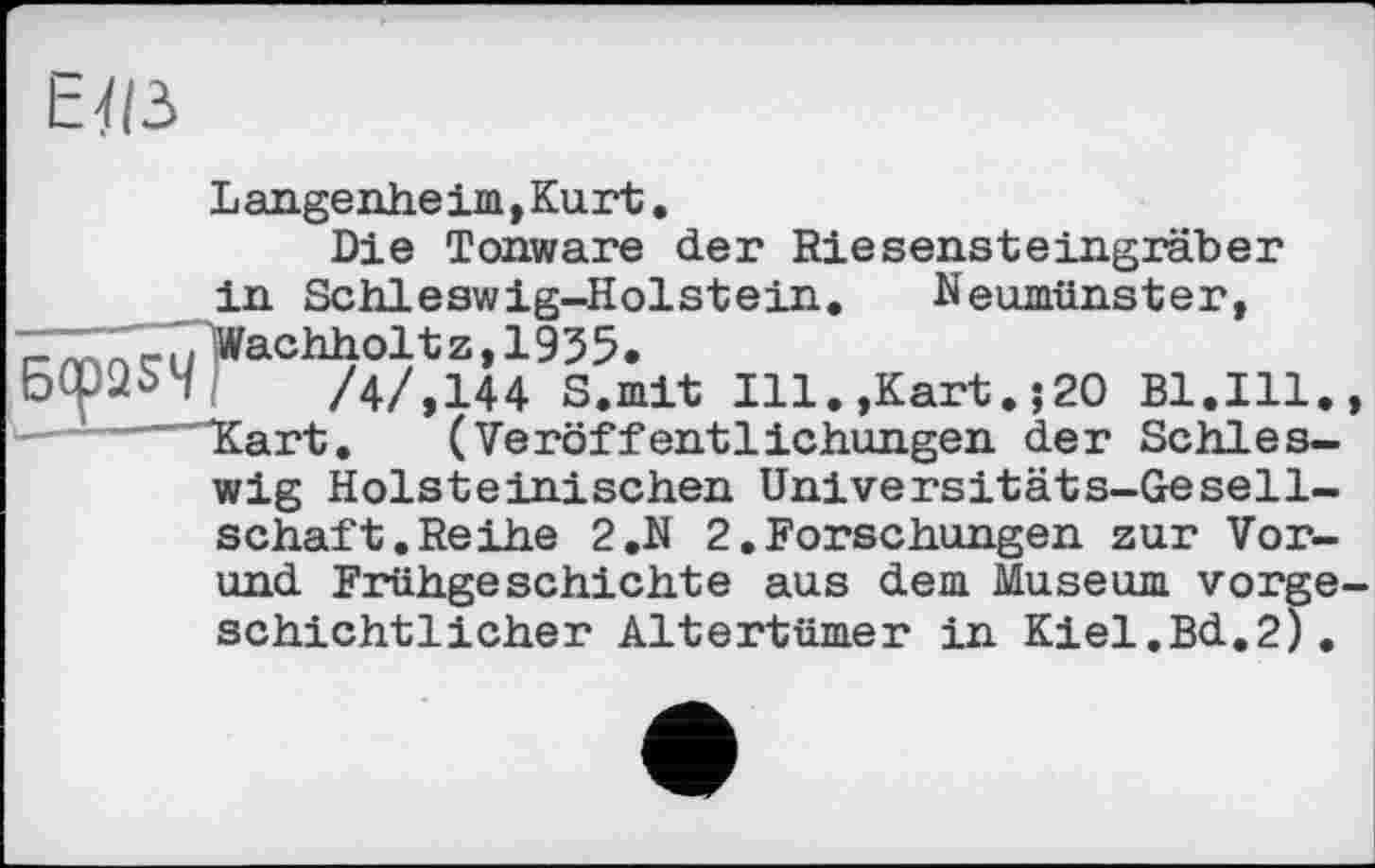 ﻿Eï(3
Langenheim,Kurt.
Die Tonware der Riesensteingräber in Schleswig-Holstein. Neumünster,
L > Wachholt z, 1935.
/4/,144 S.mit Ill.,Kart.j20 Bl.Ill. Kart. (Veröffentlichungen der Schleswig Holsteinischen Universitäts-Gesellschaft. Reihe 2.N 2.Forschungen zur Vor-
und Frühgeschichte aus dem Museum vorgeschichtlicher Altertümer in Kiel.Bd.2).